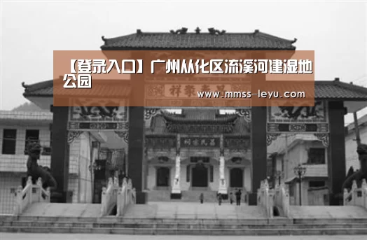 【登录入口】广州从化区流溪河建湿地公园